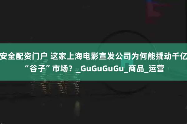 安全配资门户 这家上海电影宣发公司为何能撬动千亿“谷子”市场？_GuGuGuGu_商品_运营