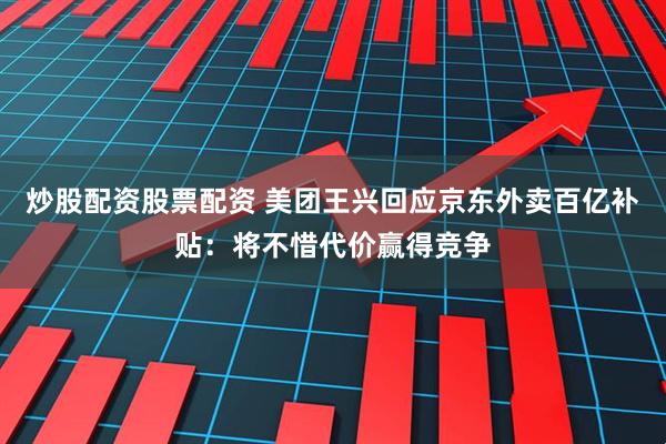 炒股配资股票配资 美团王兴回应京东外卖百亿补贴：将不惜代价赢得竞争