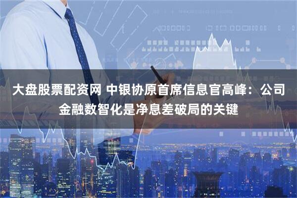 大盘股票配资网 中银协原首席信息官高峰：公司金融数智化是净息差破局的关键