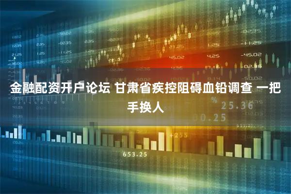 金融配资开户论坛 甘肃省疾控阻碍血铅调查 一把手换人