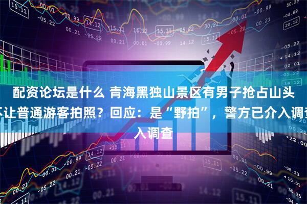 配资论坛是什么 青海黑独山景区有男子抢占山头不让普通游客拍照？回应：是“野拍”，警方已介入调查