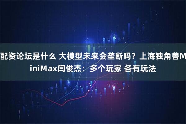 配资论坛是什么 大模型未来会垄断吗？上海独角兽MiniMax闫俊杰：多个玩家 各有玩法