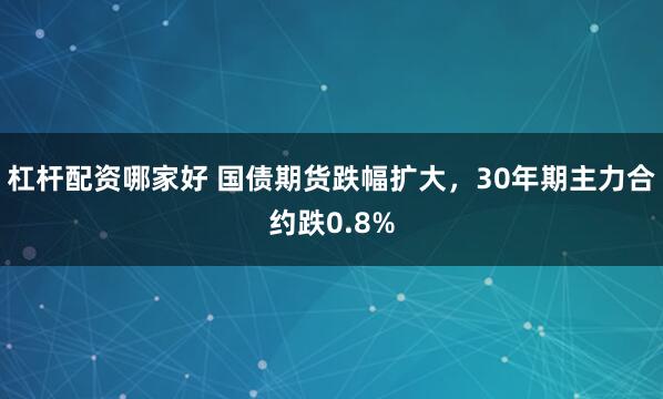 杠杆配资哪家好 国债期货跌幅扩大，30年期主力合约跌0.8%